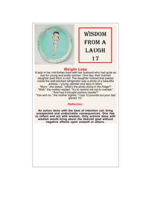 Wisdom
                                       From A
                                       LAugh
                                         17
                       Weight Loss
A lady in her mid-forties lived with her husband who had quite an
     eye for young and pretty women. One day, their married
   daughter paid them a visit. The daughter noticed that pasted
  inside the well-stocked refrigerator was a photo of a beautiful
             actress – young, slender and sexy in bikini.
    “Mum,” she asked, “what’s the photo doing in the fridge?”
   “Well,” the mother replied. “It’s to remind me not to overeat.”
                “And has it brought positive results?”
“Yes and no,” the mother sighed. “I lost 10 pounds but your dad
                             gained 15.”

                          Reflection

  An action done with the best of intention can bring
 unexpected and undesirable consequences. One has
to reflect and act with wisdom. Only actions done with
  wisdom would bring about the desired goal without
        negative effects upon oneself or others.
 