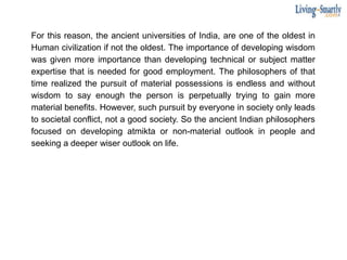 For this reason, the ancient universities of India, are one of the oldest in
Human civilization if not the oldest. The importance of developing wisdom
was given more importance than developing technical or subject matter
expertise that is needed for good employment. The philosophers of that
time realized the pursuit of material possessions is endless and without
wisdom to say enough the person is perpetually trying to gain more
material benefits. However, such pursuit by everyone in society only leads
to societal conflict, not a good society. So the ancient Indian philosophers
focused on developing atmikta or non-material outlook in people and
seeking a deeper wiser outlook on life.
 