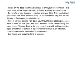 • Focus on the deep-breathing technique to shift your concentration – this
helps to avoid reacting to situations in fearful, exciting, and panic mode.
• Be mindful of your thoughts – monitor what you think. This monitoring of
your mind and even emotions help us to understand why we are not
thinking or feeling emotionally balanced.
• Reflect on your actions. Pen down your thoughts and past experiences.
Take a note of how you feel your emotions while remembering the
experiences. You can learn a lot and commit to avoid making mistakes
again or continue to behave in a good manner through such reflection.
• Live in the moment and make the most out of it.
• See failure as a stepping stone to success.
 