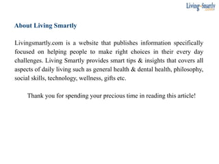 About Living Smartly
Livingsmartly.com is a website that publishes information specifically
focused on helping people to make right choices in their every day
challenges. Living Smartly provides smart tips & insights that covers all
aspects of daily living such as general health & dental health, philosophy,
social skills, technology, wellness, gifts etc.
Thank you for spending your precious time in reading this article!
 