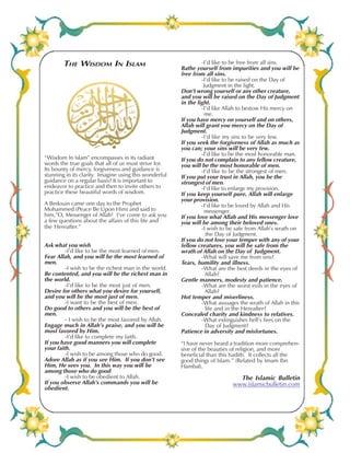 THE WISDOM IN ISLAM 
“Wisdom In Islam” encompasses in its radiant 
words the true goals that all of us must strive for. 
Its bounty of mercy, forgiveness and guidance is 
stunning in its clarity. Imagine using this wonderful 
guidance on a regular basis? It is important to 
endeavor to practice and then to invite others to 
practice these beautiful words of wisdom. 
A Bedouin came one day to the Prophet 
Mohammed (Peace Be Upon Him) and said to 
him,”O, Messenger of Allah! I’ve come to ask you 
a few questions about the affairs of this life and 
the Hereafter.” 
Ask what you wish. 
-I’d like to be the most learned of men. 
Fear Allah, and you will be the most learned of 
men. 
-I wish to be the richest man in the world. 
Be contented, and you will be the richest man in 
the world. 
-I’d like to be the most just of men. 
Desire for others what you desire for yourself, 
and you will be the most just of men. 
-I want to be the best of men. 
Do good to others and you will be the best of 
men. 
- I wish to be the most favored by Allah. 
Engage much in Allah’s praise, and you will be 
most favored by Him. 
-I’d like to complete my faith. 
If you have good manners you will complete 
your faith. 
-I wish to be among those who do good. 
Adore Allah as if you see Him. If you don’t see 
Him, He sees you. In this way you will be 
among those who do good. 
-I wish to be obedient to Allah. 
If you observe Allah’s commands you will be 
obedient. 
-I’d like to be free from all sins. 
Bathe yourself from impurities and you will be 
free from all sins. 
-I’d like to be raised on the Day of 
Judgment in the light. 
Don’t wrong yourself or any other creature, 
and you will be raised on the Day of Judgment 
in the light. 
-I’d like Allah to bestow His mercy on 
me. 
If you have mercy on yourself and on others, 
Allah will grant you mercy on the Day of 
Judgment. 
-I’d like my sins to be very few. 
If you seek the forgiveness of Allah as much as 
you can; your sins will be very few. 
-I’d like to be the most honorable man. 
If you do not complain to any fellow creature, 
you will be the most honorable of men. 
-I’d like to be the strongest of men. 
If you put your trust in Allah, you be the 
strongest of men. 
-I’d like to enlarge my provision. 
If you keep yourself pure, Allah will enlarge 
your provision. 
-I’d like to be loved by Allah and His 
messenger. 
If you love what Allah and His messenger love 
you will be among their beloved ones. 
-I wish to be safe from Allah’s wrath on 
the Day of Judgment. 
If you do not lose your temper with any of your 
fellow creatures, you will be safe from the 
wrath of Allah on the Day of Judgment. 
-What will save me from sins? 
Tears, humility and illness. 
-What are the best deeds in the eyes of 
Allah? 
Gentle manners, modesty and patience. 
-What are the worst evils in the eyes of 
Allah? 
Hot temper and miserliness. 
-What assuages the wrath of Allah in this 
life and in the Hereafter? 
Concealed charity and kindness to relatives. 
-What extinguishes hell’s fires on the 
Day of Judgment? 
Patience in adversity and misfortunes. 
“I have never heard a tradition more comprehen-sive 
of the beauties of religion, and more 
beneficial than this hadith. It collects all the 
good things of Islam.” (Related by Imam Ibn 
Hambal). 
The Islamic Bulletin 
www.islamicbulletin.com 
The Islamic Bulletin Volume X X No. 26 Page 32 
