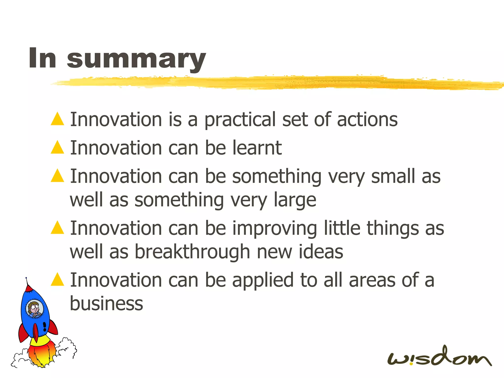 In summary Innovation is a practical set of actions Innovation can be learnt Innovation can be something very small as well as something very large Innovation can be improving little things as well as breakthrough new ideas Innovation can be applied to all areas of a business 