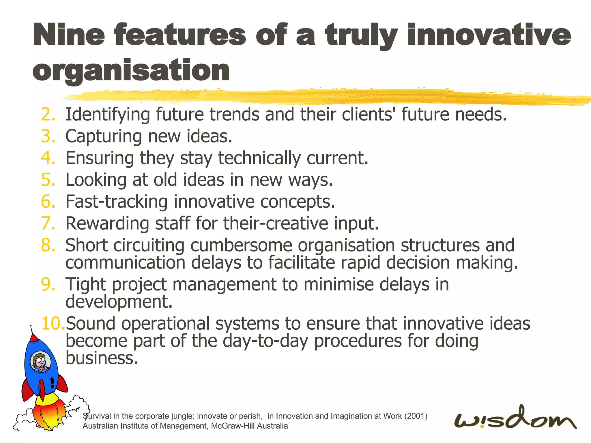 Nine features of a truly innovative organisation Identifying future trends and their clients' future needs. Capturing new ideas. Ensuring they stay technically current. Looking at old ideas in new ways. Fast-tracking innovative concepts. Rewarding staff for their-creative input. Short circuiting cumbersome organisation structures and communication delays to facilitate rapid decision making. Tight project management to minimise delays in development. Sound operational systems to ensure that innovative ideas become part of the day-to-day procedures for doing business. Survival in the corporate jungle: innovate or perish,  in Innovation and Imagination at Work (2001) Australian Institute of Management, McGraw-Hill Australia 