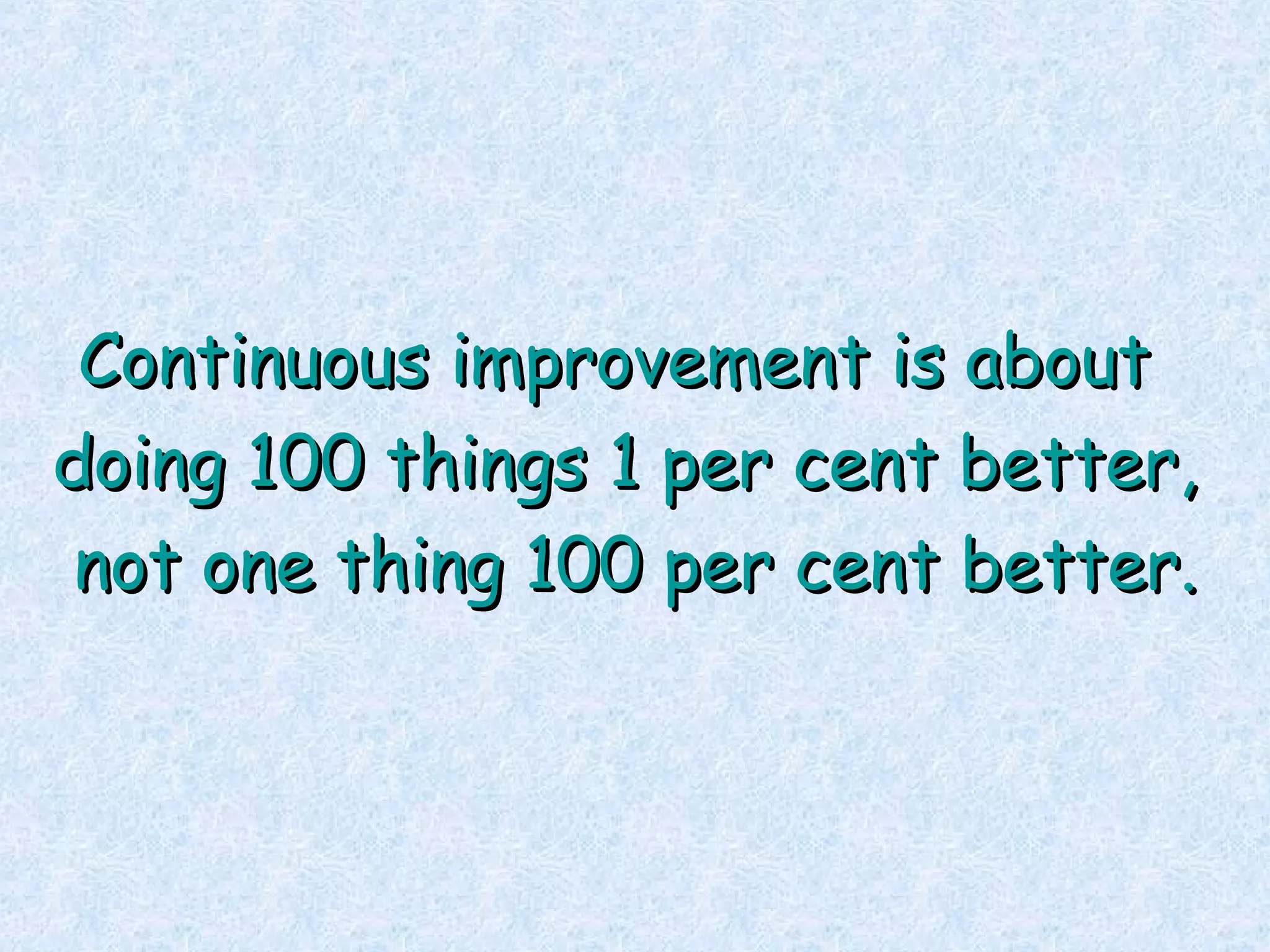 Continuous improvement is about  doing 100 things 1 per cent better, not one thing 100 per cent better. 