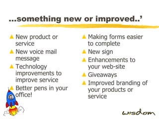 … something new or improved..’ New product or service New voice mail message Technology improvements to improve service Better pens in your office! Making forms easier to complete New sign Enhancements to your web-site Giveaways Improved branding of your products or service 