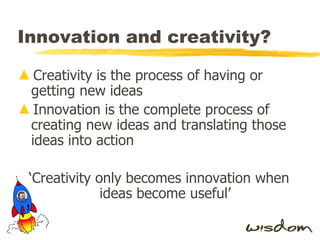 Innovation and creativity? Creativity is the process of having or getting new ideas Innovation is the complete process of creating new ideas and translating those ideas into action ‘ Creativity only becomes innovation when ideas become useful’ 