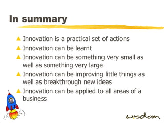 In summary Innovation is a practical set of actions Innovation can be learnt Innovation can be something very small as well as something very large Innovation can be improving little things as well as breakthrough new ideas Innovation can be applied to all areas of a business 