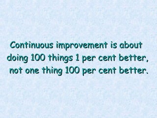 Continuous improvement is about  doing 100 things 1 per cent better, not one thing 100 per cent better. 