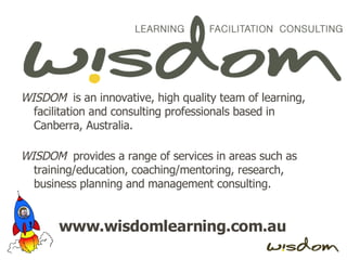 WISDOM   is an innovative, high quality team of learning, facilitation and consulting professionals based in Canberra, Australia. WISDOM   provides a range of services in areas such as training/education, coaching/mentoring, research, business planning and management consulting. www.wisdomlearning.com.au 