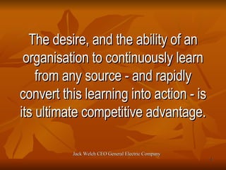 The desire, and the ability of an organisation to continuously learn from any source - and rapidly convert this learning into action - is its ultimate competitive advantage. Jack Welch CEO General Electric Company 