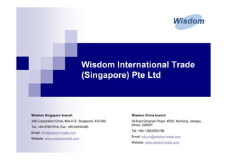 Wisdom International Trade
                                 (Singapore) Pte Ltd



Wisdom Singapore branch                             Wisdom China branch
349 Corporation Drive, #04-512, Singapore, 610349   59 East Qingnian Road, #505, Nantong, Jiangsu,
                                                    China, 226007
Tel: +65-97657518; Fax: +65-64916485
                                                    Tel: +86-13852654788
Email: info@wisdom-trade.com
                                                    Email: info.cn@wisdom-trade.com
Website: www.wisdom-trade.com
                                                    Website: www.wisdom-trade.com
 