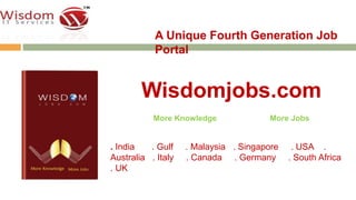A Unique Fourth Generation Job 
Portal 
Wisdomjobs.com 
More Knowledge More Jobs 
. India . Gulf . Malaysia . Singapore . USA . 
Australia . Italy . Canada . Germany . South Africa 
. UK 
 