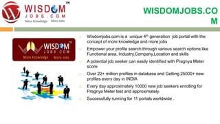 WISDOMJOBS.CO 
M 
 Wisdomjobs.com is a unique 4th generation job portal with the 
concept of more knowledge and more jobs 
 Empower your profile search through various search options like 
Functional area, Industry,Company,Location and skills 
 A potential job seeker can easily identified with Pragnya Meter 
score 
 Over 22+ million profiles in database and Getting 25000+ new 
profiles every day in INDIA 
 Every day approximately 10000 new job seekers enrolling for 
Pragnya Meter test and approximately. 
 Successfully running for 11 portals worldwide . 
 