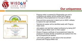  Pragnya meter is powered by Wisdomjobs.com and a 
competitive job seeker will be certified with Pragnya 
certificate of Accomplishment on his area of skill set 
 Easy and time saving tool in talent hunt on 6000+ skillsets 
to explore the right candidate 
 Talented job seeker will be identified easily with Pragnya 
meter score 
 Job seekers can test their subject proficiency by taking 24/7 
online Pragnya Meter exam on their subject 
 Wisdom Pragnya certificate of accomplishment helps the 
employers to easily identify competitive job seekers from the 
list of prospective job seekers 
 Let’s build a platform to add value to the recruitment 
process with Pragnya Meter tool 
Our uniqueness 
 