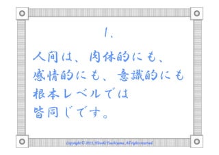 1.
人間は、肉体的にも、
感情的にも、意識的にも
根本レベルでは
皆同じです。
Copyright © 2013, Hitoshi Tsuchiyama. All rights reserved.

 
