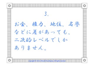 3.
お金、権力、地位、名誉
などに差があっても、
二次的レベルでしか
ありません。
Copyright © 2013, Hitoshi Tsuchiyama. All rights reserved.

 