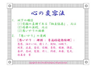 心の変容法
1. 以下の確信
(1)究極の真理である「相互依存」、又は
(2)因果の法則、又は
(3)思いやりの効果
2. 「思いやり」の実践
[思いやり : 理性 : 普遍的道徳倫理] :
慈悲、温かい心、優しさ、親切、心配り、
誠実、正直、自信、信頼、尊敬、感謝、謙虚、
自律、忍耐、寛容、許し、同情、共感、寛大、
非暴力 等
Copyright © 2013, Hitoshi Tsuchiyama. All rights reserved.

 