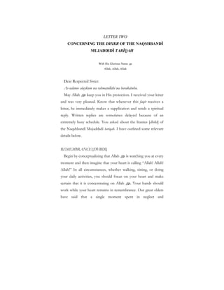LETTER TWO
CONCERNING THE DHIKR OF THE NAQSHBANDĪ
MUJADDIDĪ TARĪQAH
With His Glorious Name u
Allah, Allah, Allah
Dear Respected Sister:
As-salāmu calaykum wa rahmatullāhi wa barakātuhu.
May Allah u keep you in His protection. I received your letter
and was very pleased. Know that whenever this faqīr receives a
letter, he immediately makes a supplication and sends a spiritual
reply. Written replies are sometimes delayed because of an
extremely busy schedule. You asked about the litanies [dhikr] of
the Naqshbandī Mujaddadī tarīqah. I have outlined some relevant
details below.
REMEMBRANCE [DHIKR]
Begin by conceptualizing that Allah u is watching you at every
moment and then imagine that your heart is calling “Allah! Allah!
Allah!” In all circumstances, whether walking, sitting, or doing
your daily activities, you should focus on your heart and make
certain that it is concentrating on Allah u. Your hands should
work while your heart remains in remembrance. Our great elders
have said that a single moment spent in neglect and
 