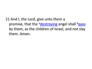 21 And I, the Lord, give unto them a
  promise, that the adestroying angel shall bpass
  by them, as the children of Israel, and not slay
  them. Amen.
 