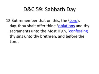 D&C 59: Sabbath Day
12 But remember that on this, the aLord’s
  day, thou shalt offer thine boblations and thy
  sacraments unto the Most High, cconfessing
  thy sins unto thy brethren, and before the
  Lord.
 