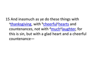 15 And inasmuch as ye do these things with
  athanksgiving, with bcheerfulchearts and

  countenances, not with dmuchelaughter, for
  this is sin, but with a glad heart and a cheerful
  countenance—
 
