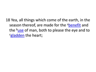 18 Yea, all things which come of the earth, in the
  season thereof, are made for the abenefit and
  the buse of man, both to please the eye and to
  cgladden the heart;
 