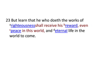23 But learn that he who doeth the works of
  arighteousnessshall receive his breward, even
  cpeace in this world, and deternal life in the

  world to come.
 