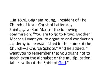 …in 1876, Brigham Young, President of The
Church of Jesus Christ of Latter-day
Saints, gave Karl Maeser the following
commission: "You are to go to Provo, Brother
Maeser. I want you to organize and conduct an
academy to be established in the name of the
Church—a Church School." And he added: "I
want you to remember that you ought not to
teach even the alphabet or the multiplication
tables without the Spirit of God."
 