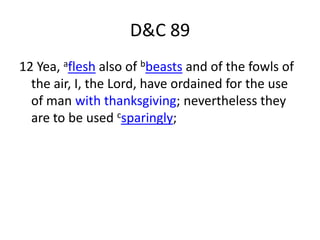 D&C 89
12 Yea, aflesh also of bbeasts and of the fowls of
  the air, I, the Lord, have ordained for the use
  of man with thanksgiving; nevertheless they
  are to be used csparingly;
 