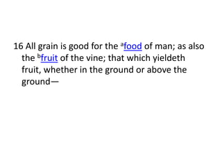 16 All grain is good for the afood of man; as also
  the bfruit of the vine; that which yieldeth
  fruit, whether in the ground or above the
  ground—
 