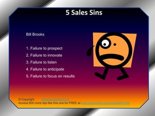 5 Sales Sins Bill Brooks 1. Failure to prospect 2. Failure to innovate 3. Failure to listen 4. Failure to anticipate 5. Failure to focus on results© Copyright         www.jobsuccess.orgAccess 600 more tips like this one for FREE at www.jobsuccess.org/newsletter.html