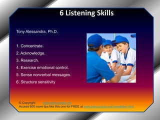 6 Listening SkillsTony Alessandra, Ph.D.1. Concentrate.2. Acknowledge.3. Research.4. Exercise emotional control.5. Sense nonverbal messages.6. Structure sensitivity© Copyright         www.jobsuccess.orgAccess 600 more tips like this one for FREE at www.jobsuccess.org/newsletter.html