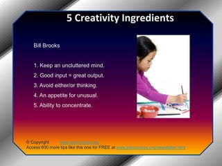5 Creativity IngredientsBill Brooks1. Keep an uncluttered mind.2. Good input = great output.3. Avoid either/or thinking.4. An appetite for unusual.5. Ability to concentrate.© Copyright         www.jobsuccess.orgAccess 600 more tips like this one for FREE at www.jobsuccess.org/newsletter.html