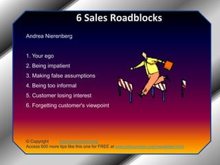 6 Sales RoadblocksAndrea Nierenberg 1. Your ego 2. Being impatient 3. Making false assumptions 4. Being too informal 5. Customer losing interest 6. Forgetting customer's viewpoint© Copyright         www.jobsuccess.orgAccess 600 more tips like this one for FREE at www.jobsuccess.org/newsletter.html