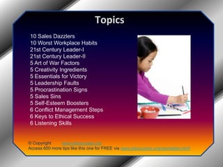 Topics10 Sales Dazzlers10 Worst Workplace Habits21st Century Leader-I21st Century Leader-II5 Art of War Factors5 Creativity Ingredients5 Essentials for Victory5 Leadership Faults5 Procrastination Signs5 Sales Sins5 Self-Esteem Boosters6 Conflict Management Steps6 Keys to Ethical Success6 Listening Skills© Copyright         www.jobsuccess.orgAccess 600 more tips like this one for FREE via www.jobsuccess.org/newsletter.html