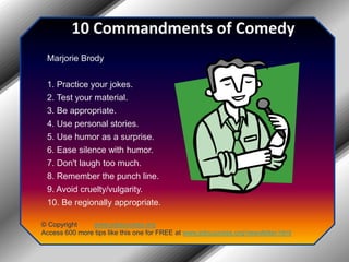 10 Commandments of ComedyMarjorie Brody1. Practice your jokes.2. Test your material.3. Be appropriate.4. Use personal stories.5. Use humor as a surprise.6. Ease silence with humor.7. Don't laugh too much.8. Remember the punch line.9. Avoid cruelty/vulgarity.10. Be regionally appropriate.© Copyright         www.jobsuccess.orgAccess 600 more tips like this one for FREE at www.jobsuccess.org/newsletter.html