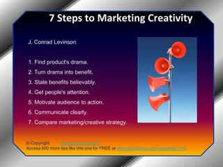 7 Steps to Marketing CreativityJ. Conrad Levinson1. Find product's drama.2. Turn drama into benefit.3. State benefits believably.4. Get people's attention.5. Motivate audience to action.6. Communicate clearly.7. Compare marketing/creative strategy.© Copyright         www.jobsuccess.orgAccess 600 more tips like this one for FREE at www.jobsuccess.org/newsletter.html