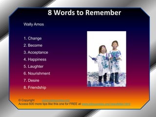 8 Words to RememberWally Amos1. Change 2. Become 3. Acceptance 4. Happiness 5. Laughter 6. Nourishment 7. Desire 8. Friendship© Copyright         www.jobsuccess.orgAccess 600 more tips like this one for FREE at www.jobsuccess.org/newsletter.html