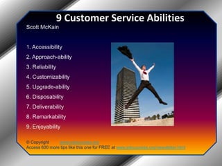 9 Customer Service AbilitiesScott McKain1. Accessibility2. Approach-ability3. Reliability4. Customizability5. Upgrade-ability6. Disposability7. Deliverability8. Remarkability9. Enjoyability© Copyright         www.jobsuccess.orgAccess 600 more tips like this one for FREE at www.jobsuccess.org/newsletter.html