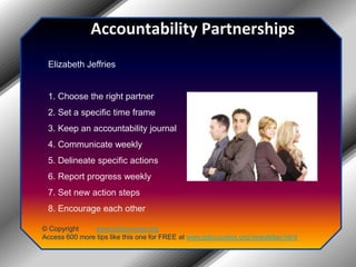 Accountability PartnershipsElizabeth Jeffries1. Choose the right partner2. Set a specific time frame3. Keep an accountability journal4. Communicate weekly5. Delineate specific actions6. Report progress weekly7. Set new action steps8. Encourage each other© Copyright         www.jobsuccess.orgAccess 600 more tips like this one for FREE at www.jobsuccess.org/newsletter.html