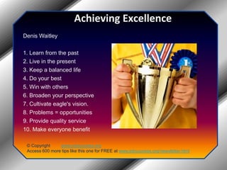 Achieving Excellence Denis Waitley 1. Learn from the past 2. Live in the present 3. Keep a balanced life 4. Do your best 5. Win with others 6. Broaden your perspective 7. Cultivate eagle's vision. 8. Problems = opportunities 9. Provide quality service 10. Make everyone benefit© Copyright         www.jobsuccess.orgAccess 600 more tips like this one for FREE at www.jobsuccess.org/newsletter.html