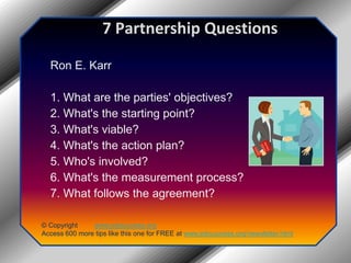 7 Partnership QuestionsRon E. Karr1. What are the parties' objectives?2. What's the starting point?3. What's viable?4. What's the action plan?5. Who's involved?6. What's the measurement process?7. What follows the agreement?© Copyright         www.jobsuccess.orgAccess 600 more tips like this one for FREE at www.jobsuccess.org/newsletter.html