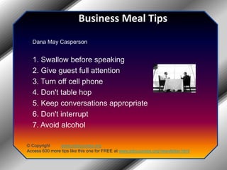Business Meal TipsDana May Casperson 1. Swallow before speaking 2. Give guest full attention 3. Turn off cell phone 4. Don't table hop 5. Keep conversations appropriate 6. Don't interrupt 7. Avoid alcohol© Copyright         www.jobsuccess.orgAccess 600 more tips like this one for FREE at www.jobsuccess.org/newsletter.html