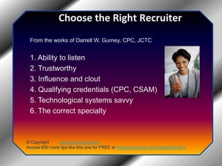 Choose the Right RecruiterFrom the works of Darrell W. Gurney, CPC, JCTC1. Ability to listen2. Trustworthy3. Influence and clout4. Qualifying credentials (CPC, CSAM)5. Technological systems savvy6. The correct specialty© Copyright         www.jobsuccess.orgAccess 600 more tips like this one for FREE at www.jobsuccess.org/newsletter.html