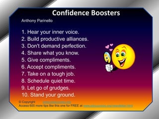 Confidence BoostersAnthony Parinello1. Hear your inner voice.2. Build productive alliances.3. Don't demand perfection.4. Share what you know.5. Give compliments.6. Accept compliments.7. Take on a tough job.8. Schedule quiet time.9. Let go of grudges.10. Stand your ground.© Copyright         www.jobsuccess.orgAccess 600 more tips like this one for FREE at www.jobsuccess.org/newsletter.html