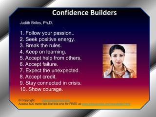 Confidence BuildersJudith Briles, Ph.D.1. Follow your passion..2. Seek positive energy.3. Break the rules.4. Keep on learning.5. Accept help from others.6. Accept failure.7. Expect the unexpected.8. Accept credit.9. Stay connected in crisis.10. Show courage.© Copyright         www.jobsuccess.orgAccess 600 more tips like this one for FREE at www.jobsuccess.org/newsletter.html