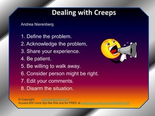 Dealing with CreepsAndrea Nierenberg1. Define the problem.2. Acknowledge the problem,3. Share your experience.4. Be patient.5. Be willing to walk away.6. Consider person might be right.7. Edit your comments.8. Disarm the situation.© Copyright         www.jobsuccess.orgAccess 600 more tips like this one for FREE at www.jobsuccess.org/newsletter.html