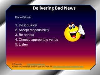 Delivering Bad NewsDiane DiResta1. Do it quickly2. Accept responsibility3. Be honest4. Choose appropriate venue5. Listen© Copyright         www.jobsuccess.orgAccess 600 more tips like this one for FREE at www.jobsuccess.org/newsletter.html