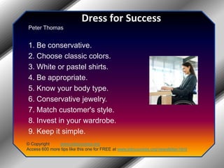 Dress for SuccessPeter Thomas1. Be conservative.2. Choose classic colors.3. White or pastel shirts.4. Be appropriate.5. Know your body type.6. Conservative jewelry.7. Match customer's style.8. Invest in your wardrobe.9. Keep it simple.© Copyright         www.jobsuccess.orgAccess 600 more tips like this one for FREE at www.jobsuccess.org/newsletter.html
