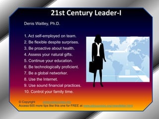 21st Century Leader-IDenis Waitley, Ph.D.1. Act self-employed on team.2. Be flexible despite surprises.3. Be proactive about health.4. Assess your natural gifts.5. Continue your education.6. Be technologically proficient.7. Be a global networker.8. Use the Internet.9. Use sound financial practices.10. Control your family time.© Copyright         www.jobsuccess.orgAccess 600 more tips like this one for FREE at www.jobsuccess.org/newsletter.html